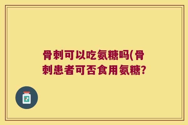 骨刺可以吃氨糖吗(骨刺患者可否食用氨糖?