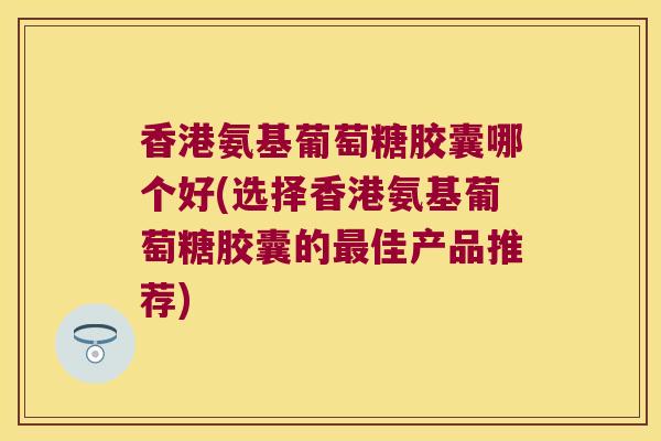 香港氨基葡萄糖胶囊哪个好(选择香港氨基葡萄糖胶囊的最佳产品推荐)
