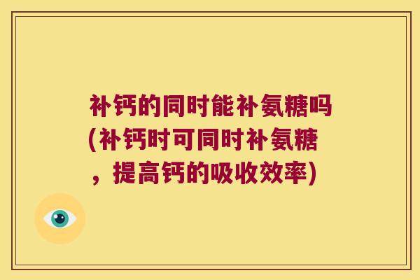 补钙的同时能补氨糖吗(补钙时可同时补氨糖,提高钙的吸收效率)