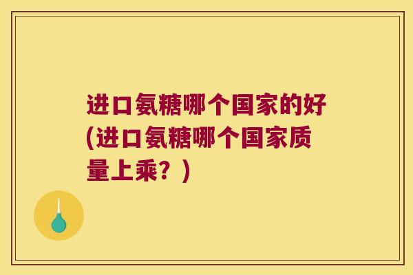 进口氨糖哪个国家的好(进口氨糖哪个国家质量上乘?)