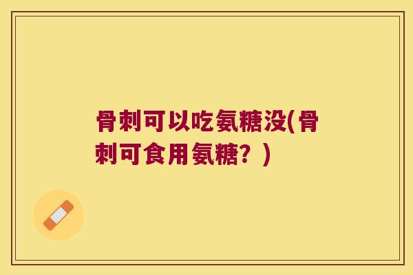 骨刺可以吃氨糖没(骨刺可食用氨糖?)