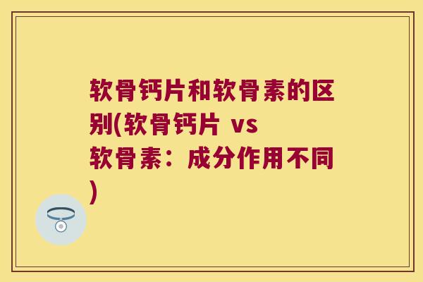 软骨钙片和软骨素的区别(软骨钙片 vs 软骨素:成分作用不同)