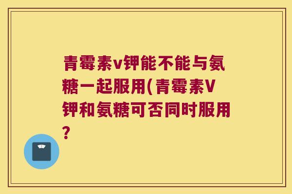 青霉素v钾能不能与氨糖一起服用(青霉素V钾和氨糖可否同时服用?