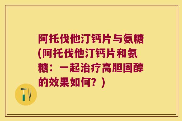 阿托伐他汀钙片与氨糖(阿托伐他汀钙片和氨糖:一起治疗高胆固醇的效果如何?)