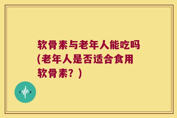 软骨素与老年人能吃吗(老年人是否适合食用软骨素?)