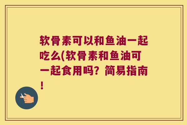 软骨素可以和鱼油一起吃么(软骨素和鱼油可一起食用吗?简易指南!