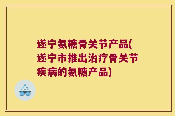 遂宁氨糖骨关节产品(遂宁市推出治疗骨关节疾病的氨糖产品)