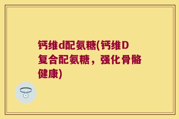 钙维d配氨糖(钙维D复合配氨糖,强化骨骼健康)