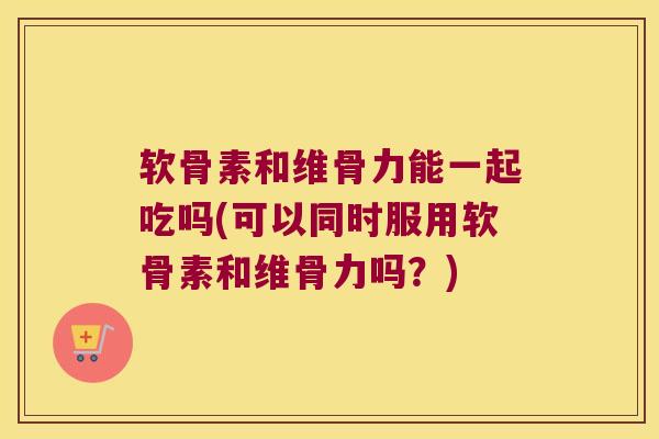 软骨素和维骨力能一起吃吗(可以同时服用软骨素和维骨力吗?)