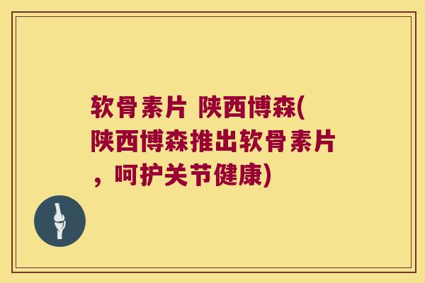 软骨素片 陕西博森(陕西博森推出软骨素片,呵护关节健康)