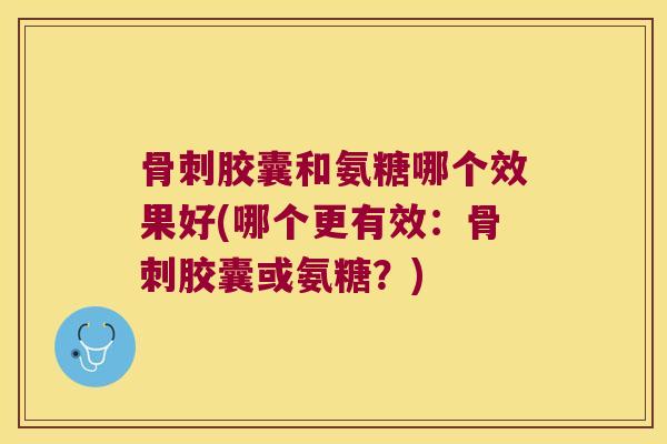 骨刺胶囊和氨糖哪个效果好(哪个更有效:骨刺胶囊或氨糖?)