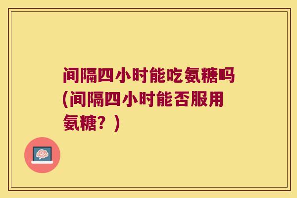 间隔四小时能吃氨糖吗(间隔四小时能否服用氨糖?)