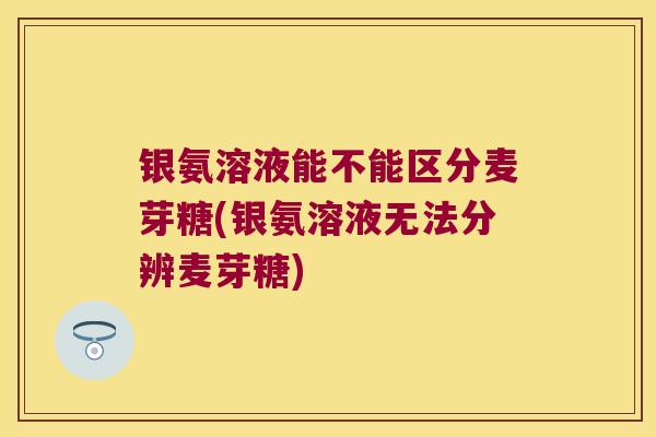 银氨溶液能不能区分麦芽糖(银氨溶液无法分辨麦芽糖)