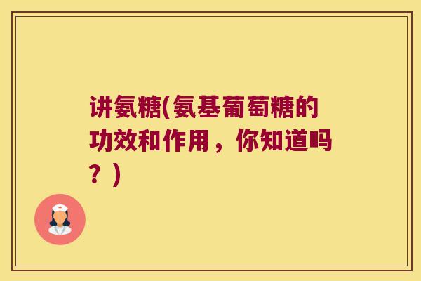 讲氨糖(氨基葡萄糖的功效和作用,你知道吗?)