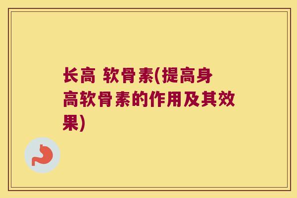 长高 软骨素(提高身高软骨素的作用及其效果)