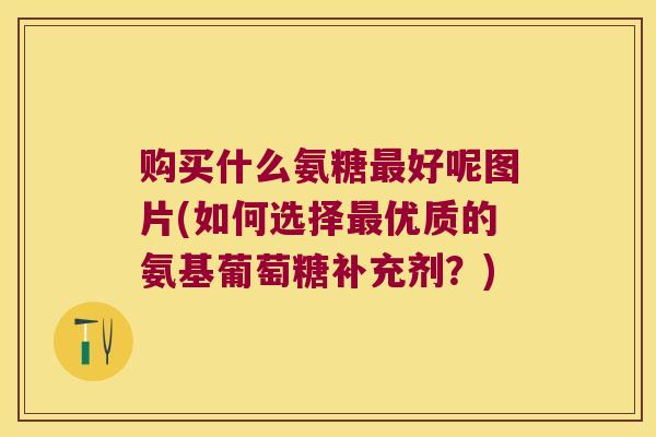 购买什么氨糖最好呢图片(如何选择最优质的氨基葡萄糖补充剂?)