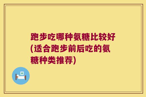 跑步吃哪种氨糖比较好(适合跑步前后吃的氨糖种类推荐)