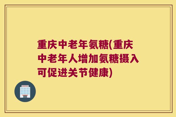 重庆中老年氨糖(重庆中老年人增加氨糖摄入可促进关节健康)