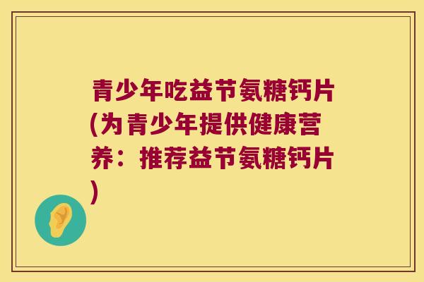 青少年吃益节氨糖钙片(为青少年提供健康营养:推荐益节氨糖钙片)