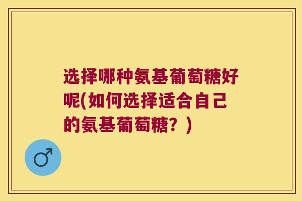 选择哪种氨基葡萄糖好呢(如何选择适合自己的氨基葡萄糖?)