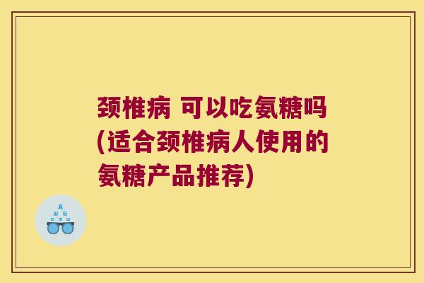 颈椎病 可以吃氨糖吗(适合颈椎病人使用的氨糖产品推荐)