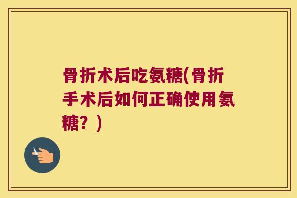骨折术后吃氨糖(骨折手术后如何正确使用氨糖?)