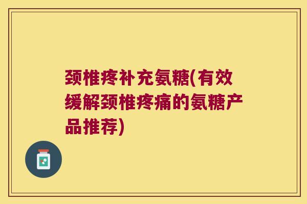 颈椎疼补充氨糖(有效缓解颈椎疼痛的氨糖产品推荐)