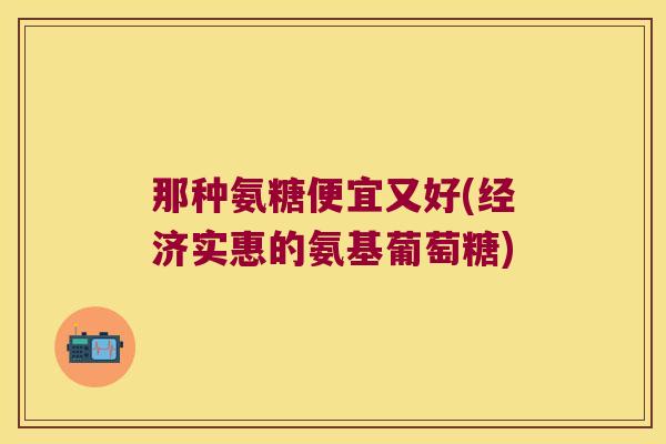 那种氨糖便宜又好(经济实惠的氨基葡萄糖)