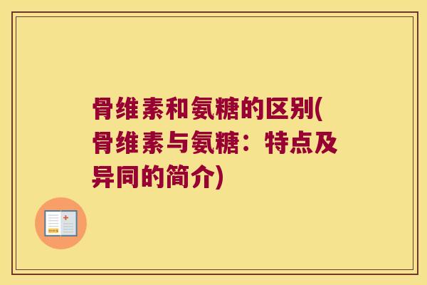 骨维素和氨糖的区别(骨维素与氨糖:特点及异同的简介)