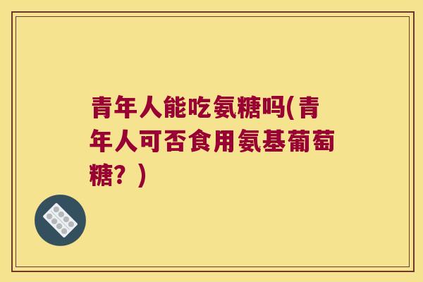 青年人能吃氨糖吗(青年人可否食用氨基葡萄糖?)