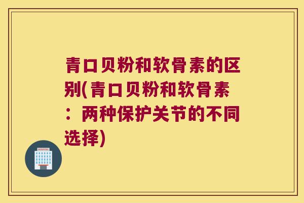 青口贝粉和软骨素的区别(青口贝粉和软骨素:两种保护关节的不同选择)