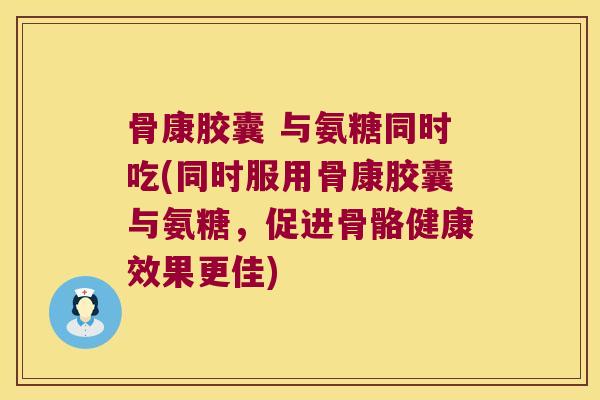 骨康胶囊 与氨糖同时吃(同时服用骨康胶囊与氨糖,促进骨骼健康效果更佳)