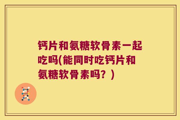 钙片和氨糖软骨素一起吃吗(能同时吃钙片和氨糖软骨素吗?)