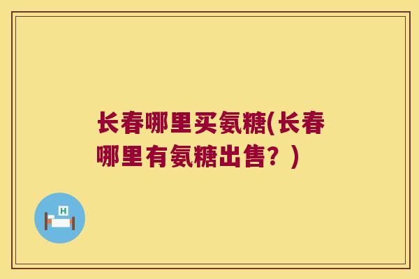长春哪里买氨糖(长春哪里有氨糖出售?) 长春哪里买氨糖(长春哪里有氨糖出售?)