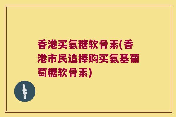 香港买氨糖软骨素(香港市民追捧购买氨基葡萄糖软骨素)