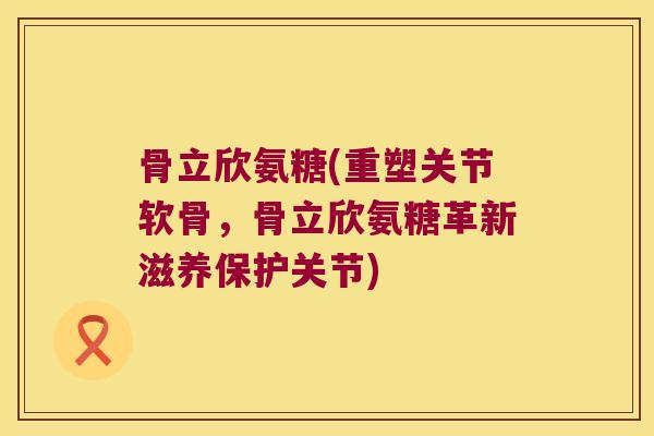 骨立欣氨糖(重塑关节软骨,骨立欣氨糖革新滋养保护关节)