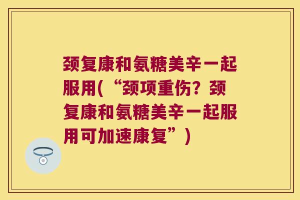 颈复康和氨糖美辛一起服用(“颈项重伤?颈复康和氨糖美辛一起服用可加速康复”)