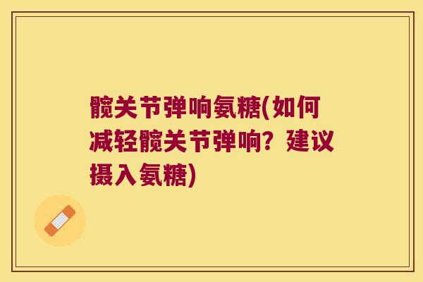 髋关节弹响氨糖(如何减轻髋关节弹响？建议摄入氨糖)