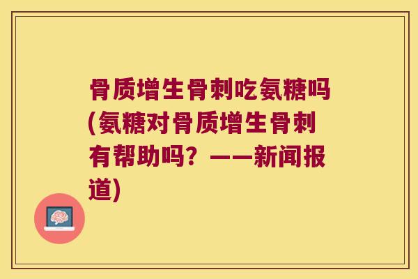 骨质增生骨刺吃氨糖吗(氨糖对骨质增生骨刺有帮助吗?——新闻报道)