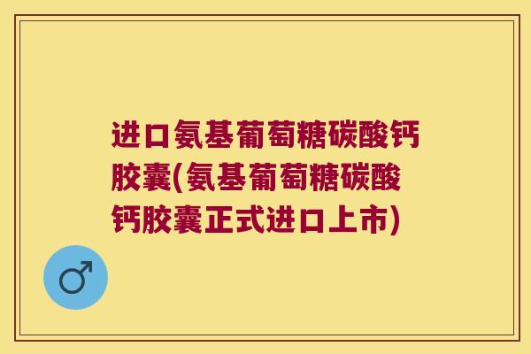 进口氨基葡萄糖碳酸钙胶囊(氨基葡萄糖碳酸钙胶囊正式进口上市)