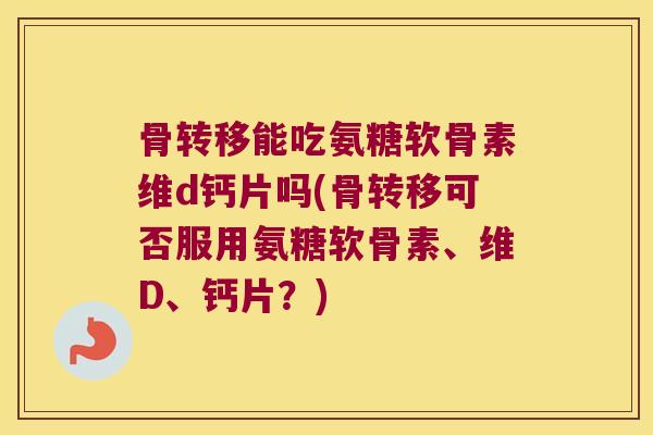 骨转移能吃氨糖软骨素维d钙片吗(骨转移可否服用氨糖软骨素、维D、钙片?)