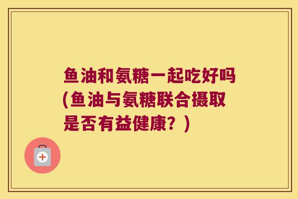 鱼油和氨糖一起吃好吗(鱼油与氨糖联合摄取是否有益健康?)