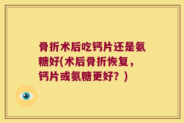 骨折术后吃钙片还是氨糖好(术后骨折恢复,钙片或氨糖更好?)
