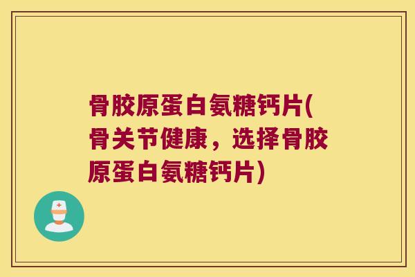 骨胶原蛋白氨糖钙片(骨关节健康，选择骨胶原蛋白氨糖钙片)