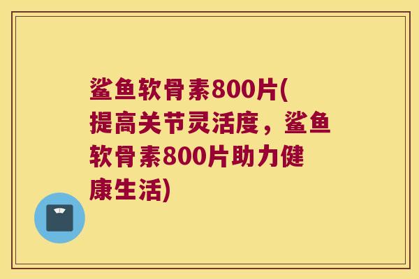 鲨鱼软骨素800片(提高关节灵活度，鲨鱼软骨素800片助力健康生活)