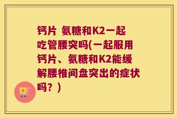 钙片 氨糖和K2一起吃管腰突吗(一起服用钙片、氨糖和K2能缓解腰椎间盘突出的症状吗?)