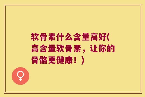 软骨素什么含量高好(高含量软骨素,让你的骨骼更健康!)