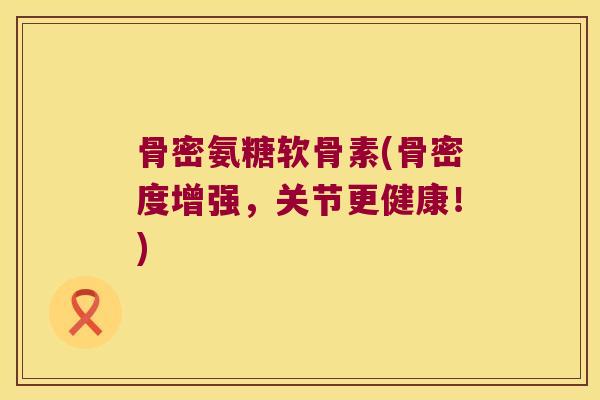 骨密氨糖软骨素(骨密度增强,关节更健康!)