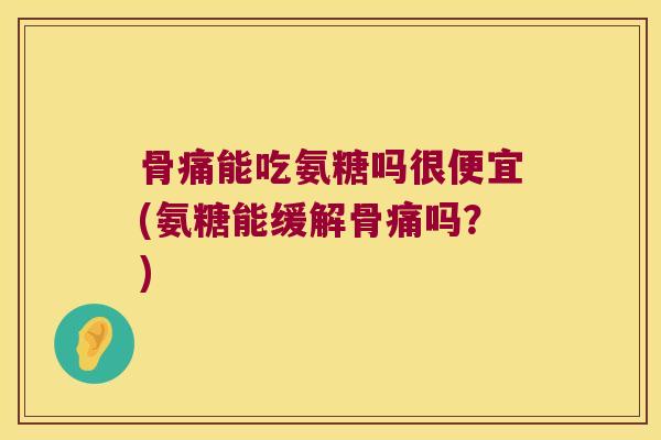 骨痛能吃氨糖吗很便宜(氨糖能缓解骨痛吗?)