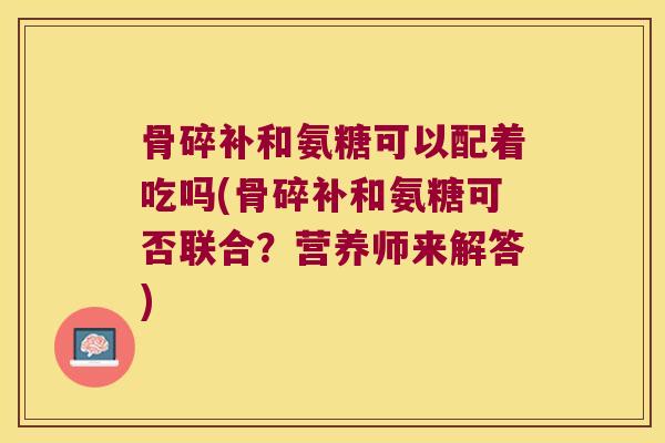 骨碎补和氨糖可以配着吃吗(骨碎补和氨糖可否联合?营养师来解答)